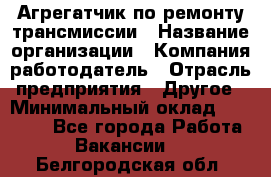 Агрегатчик по ремонту трансмиссии › Название организации ­ Компания-работодатель › Отрасль предприятия ­ Другое › Минимальный оклад ­ 50 000 - Все города Работа » Вакансии   . Белгородская обл.